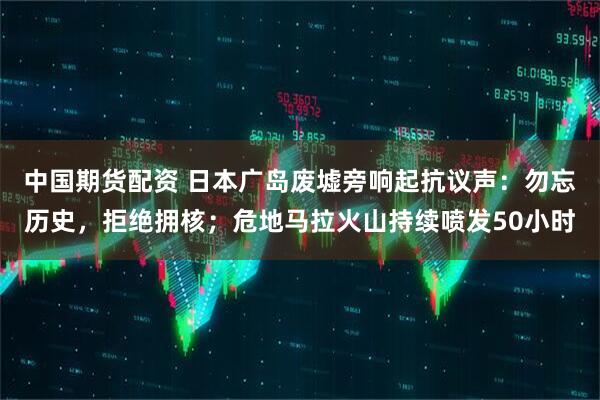 中国期货配资 日本广岛废墟旁响起抗议声：勿忘历史，拒绝拥核；危地马拉火山持续喷发50小时