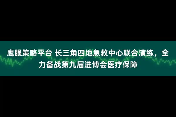 鹰眼策略平台 长三角四地急救中心联合演练，全力备战第九届进博会医疗保障