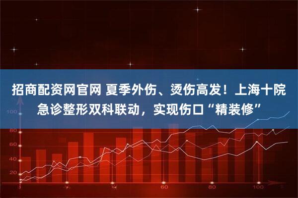 招商配资网官网 夏季外伤、烫伤高发！上海十院急诊整形双科联动，实现伤口“精装修”