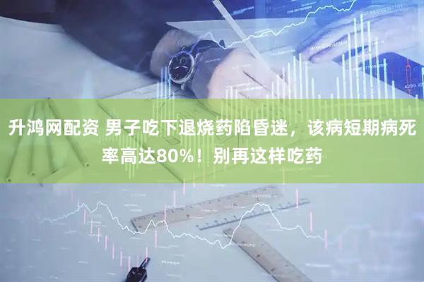 升鸿网配资 男子吃下退烧药陷昏迷，该病短期病死率高达80%！别再这样吃药